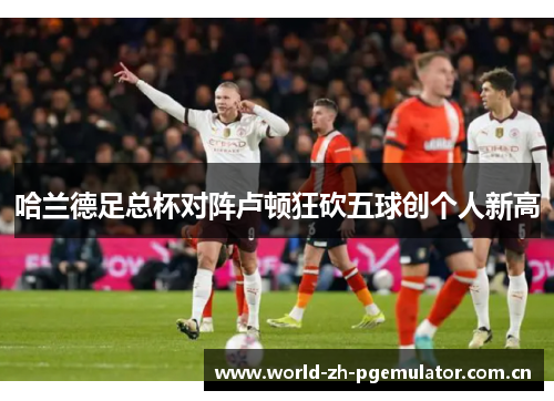 哈兰德足总杯对阵卢顿狂砍五球创个人新高